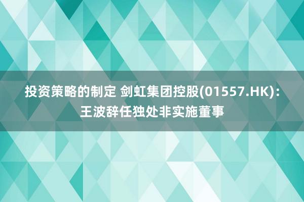 投资策略的制定 剑虹集团控股(01557.HK)：王波辞任独处非实施董事