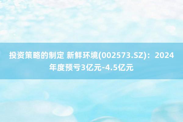 投资策略的制定 新鲜环境(002573.SZ)：2024年度预亏3亿元-4.5亿元