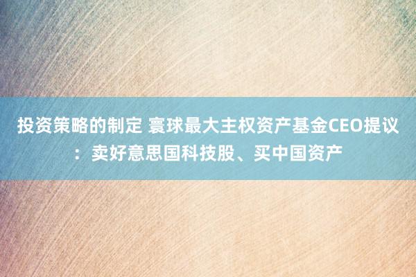 投资策略的制定 寰球最大主权资产基金CEO提议：卖好意思国科技股、买中国资产