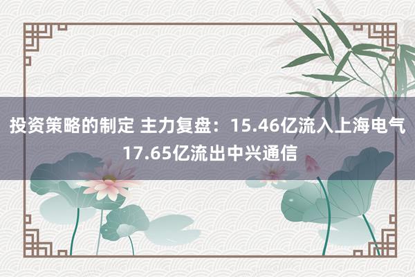 投资策略的制定 主力复盘：15.46亿流入上海电气 17.65亿流出中兴通信