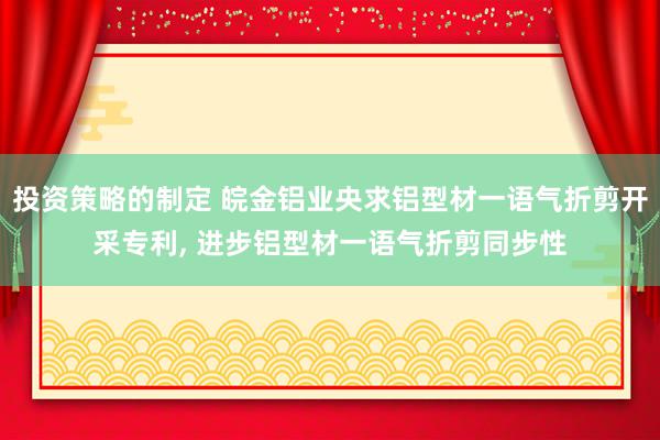 投资策略的制定 皖金铝业央求铝型材一语气折剪开采专利, 进步铝型材一语气折剪同步性