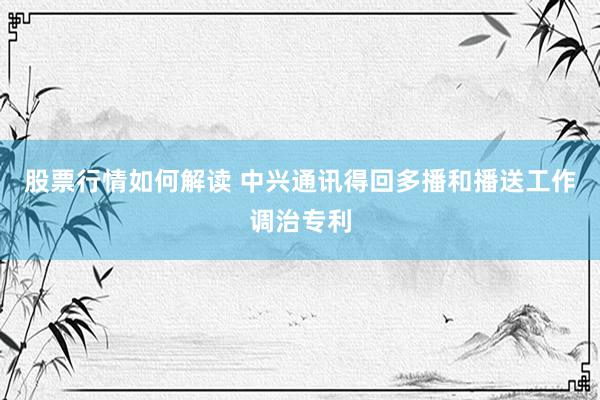 股票行情如何解读 中兴通讯得回多播和播送工作调治专利