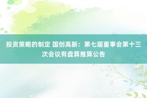 投资策略的制定 国创高新：第七届董事会第十三次会议有盘算推算公告