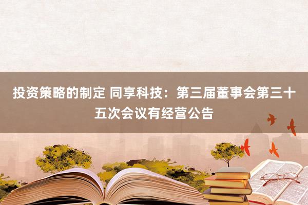 投资策略的制定 同享科技：第三届董事会第三十五次会议有经营公告