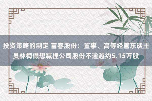 投资策略的制定 富春股份：董事、高等经管东谈主员林梅假想减捏公司股份不逾越约5.15万股