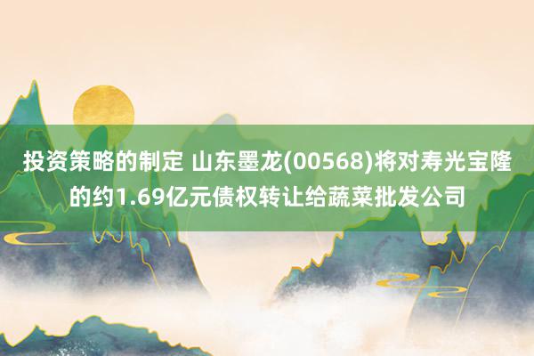 投资策略的制定 山东墨龙(00568)将对寿光宝隆的约1.69亿元债权转让给蔬菜批发公司