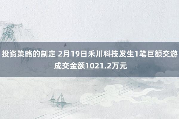 投资策略的制定 2月19日禾川科技发生1笔巨额交游 成交金额1021.2万元