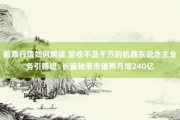 股票行情如何解读 营收不及千万的机器东说念主业务引瞎想, 长盛轴承市值两月增240亿