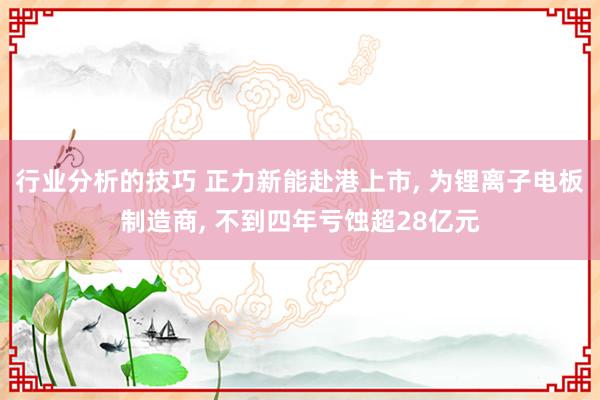 行业分析的技巧 正力新能赴港上市, 为锂离子电板制造商, 不到四年亏蚀超28亿元