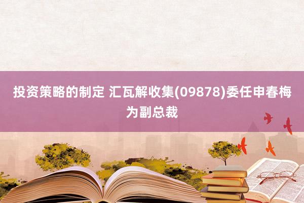 投资策略的制定 汇瓦解收集(09878)委任申春梅为副总裁