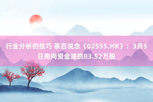 行业分析的技巧 茶百说念（02555.HK）：3月5日南向资金减抓83.52万股