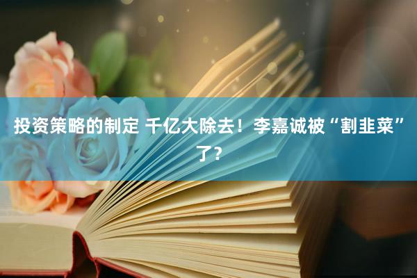 投资策略的制定 千亿大除去！李嘉诚被“割韭菜”了？