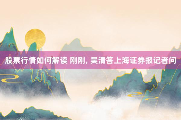 股票行情如何解读 刚刚, 吴清答上海证券报记者问