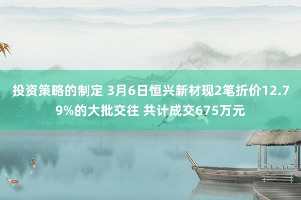 投资策略的制定 3月6日恒兴新材现2笔折价12.79%的大批交往 共计成交675万元