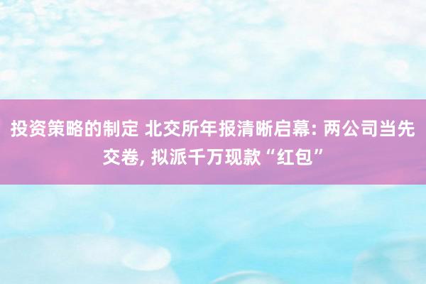 投资策略的制定 北交所年报清晰启幕: 两公司当先交卷, 拟派千万现款“红包”