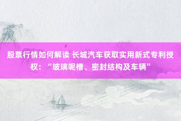 股票行情如何解读 长城汽车获取实用新式专利授权：“玻璃呢槽、密封结构及车辆”