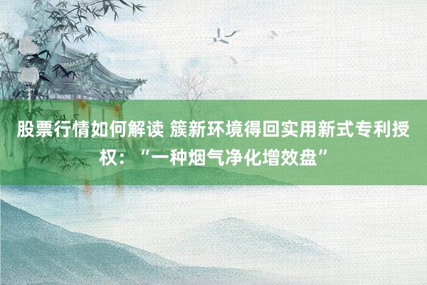 股票行情如何解读 簇新环境得回实用新式专利授权：“一种烟气净化增效盘”