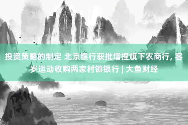 投资策略的制定 北京银行获批增捏旗下农商行, 客岁运动收购两家村镇银行 | 大鱼财经