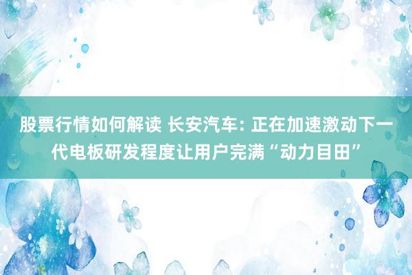 股票行情如何解读 长安汽车: 正在加速激动下一代电板研发程度让用户完满“动力目田”