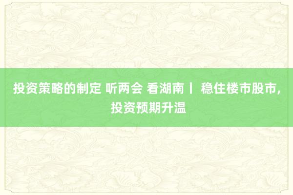 投资策略的制定 听两会 看湖南丨 稳住楼市股市, 投资预期升温