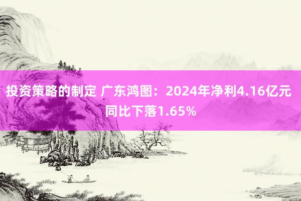 投资策略的制定 广东鸿图：2024年净利4.16亿元 同比下落1.65%