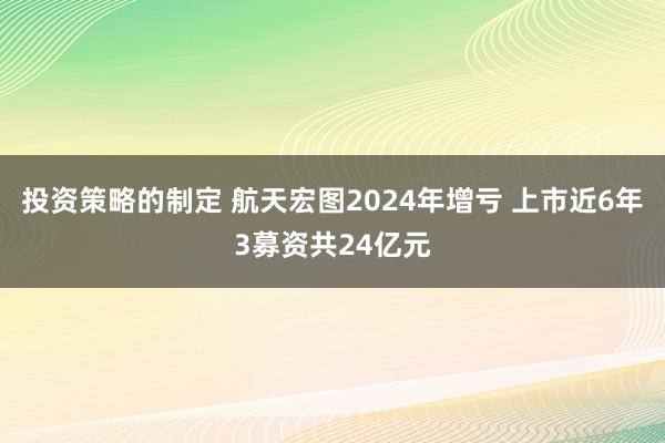 投资策略的制定 航天宏图2024年增亏 上市近6年3募资共24亿元