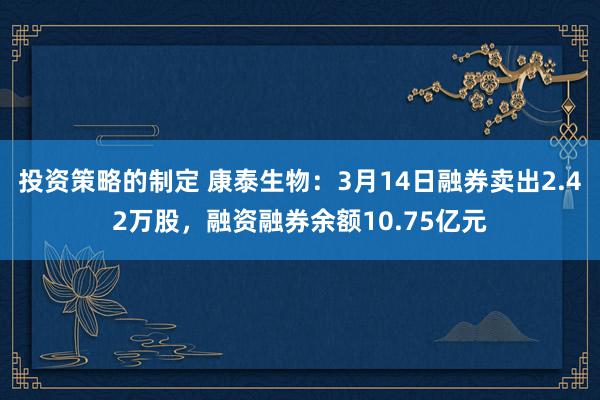 投资策略的制定 康泰生物：3月14日融券卖出2.42万股，融资融券余额10.75亿元