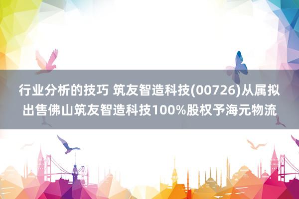 行业分析的技巧 筑友智造科技(00726)从属拟出售佛山筑友智造科技100%股权予海元物流